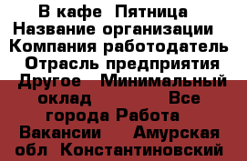 В кафе "Пятница › Название организации ­ Компания-работодатель › Отрасль предприятия ­ Другое › Минимальный оклад ­ 25 000 - Все города Работа » Вакансии   . Амурская обл.,Константиновский р-н